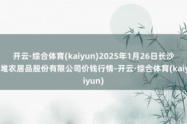 开云·综合体育(kaiyun)2025年1月26日长沙马王堆农居品股份有限公司价钱行情-开云·综合体育(kaiyun)
