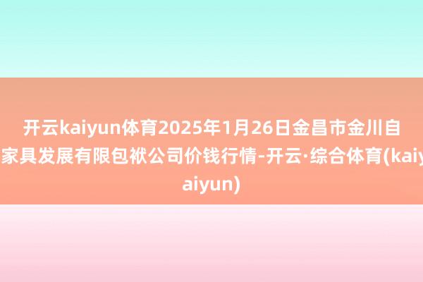 开云kaiyun体育2025年1月26日金昌市金川自然农家具发展有限包袱公司价钱行情-开云·综合体育(kaiyun)