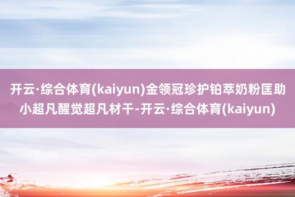 开云·综合体育(kaiyun)金领冠珍护铂萃奶粉匡助小超凡醒觉超凡材干-开云·综合体育(kaiyun)