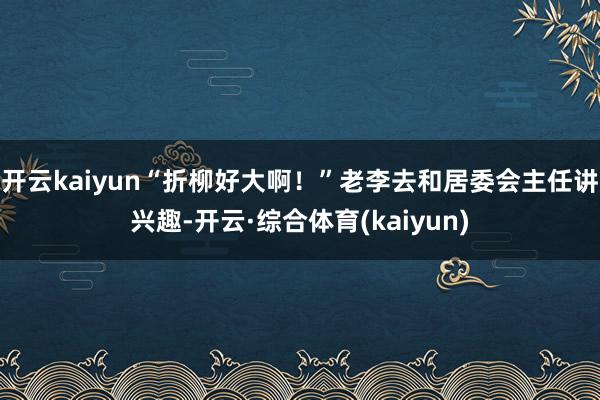 开云kaiyun“折柳好大啊！”老李去和居委会主任讲兴趣-开云·综合体育(kaiyun)
