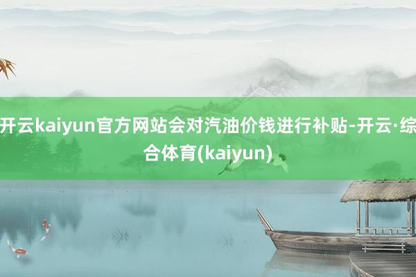 开云kaiyun官方网站会对汽油价钱进行补贴-开云·综合体育(kaiyun)