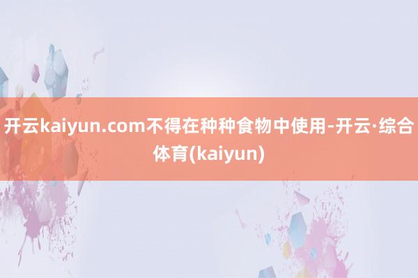 开云kaiyun.com不得在种种食物中使用-开云·综合体育(kaiyun)