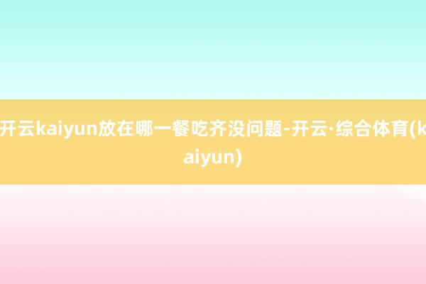 开云kaiyun放在哪一餐吃齐没问题-开云·综合体育(kaiyun)
