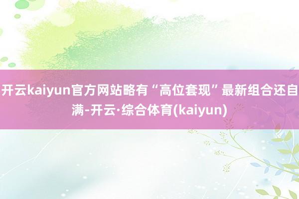 开云kaiyun官方网站略有“高位套现”最新组合还自满-开云·综合体育(kaiyun)