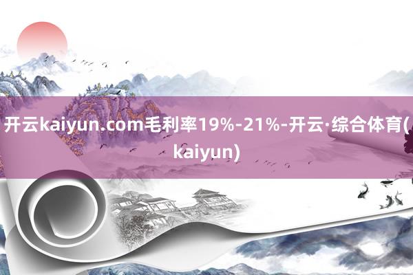 开云kaiyun.com毛利率19%-21%-开云·综合体育(kaiyun)