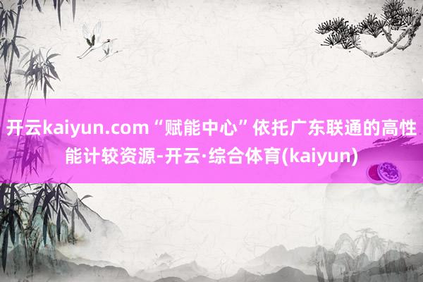 开云kaiyun.com“赋能中心”依托广东联通的高性能计较资源-开云·综合体育(kaiyun)