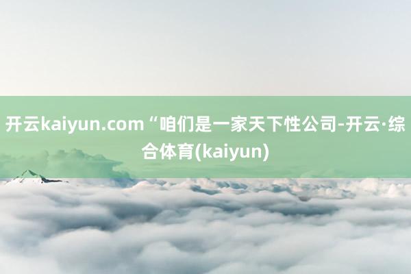开云kaiyun.com“咱们是一家天下性公司-开云·综合体育(kaiyun)