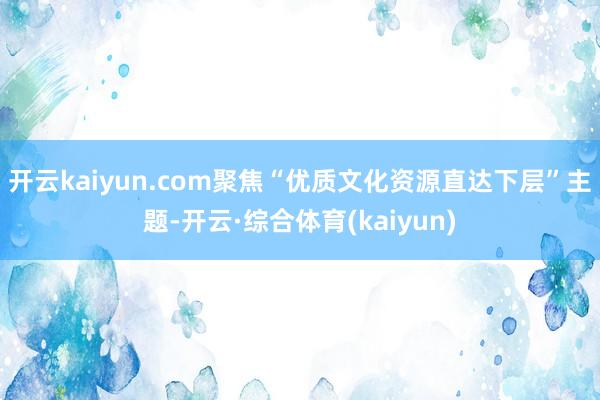 开云kaiyun.com聚焦“优质文化资源直达下层”主题-开云·综合体育(kaiyun)