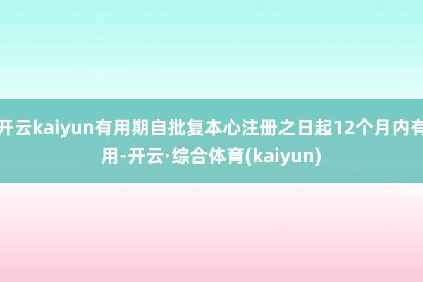 开云kaiyun有用期自批复本心注册之日起12个月内有用-开云·综合体育(kaiyun)
