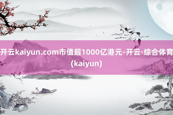 开云kaiyun.com市值超1000亿港元-开云·综合体育(kaiyun)