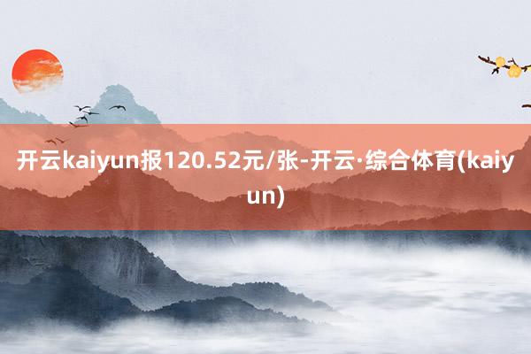 开云kaiyun报120.52元/张-开云·综合体育(kaiyun)