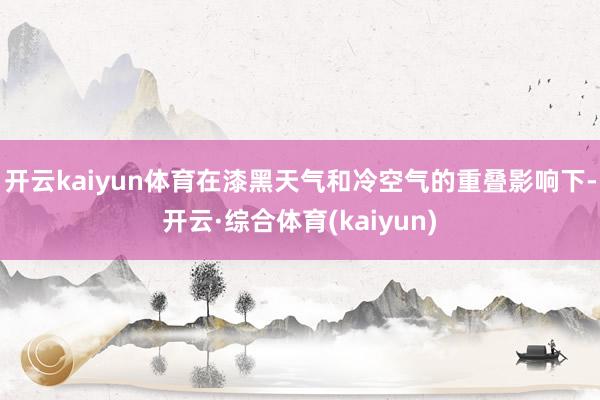 开云kaiyun体育在漆黑天气和冷空气的重叠影响下-开云·综合体育(kaiyun)