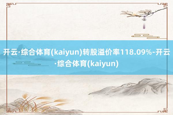 开云·综合体育(kaiyun)转股溢价率118.09%-开云·综合体育(kaiyun)