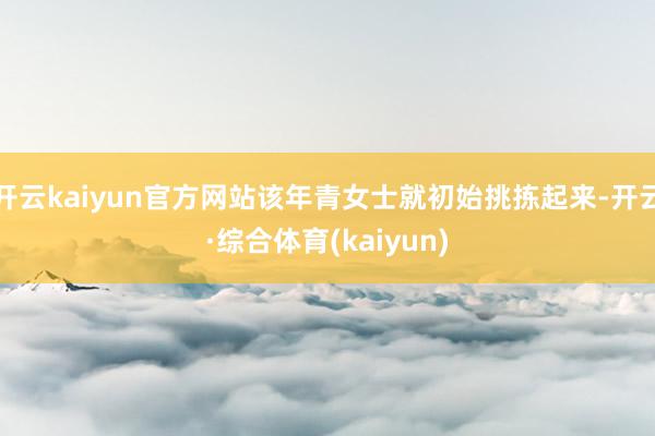 开云kaiyun官方网站该年青女士就初始挑拣起来-开云·综合体育(kaiyun)