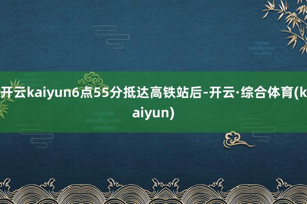 开云kaiyun6点55分抵达高铁站后-开云·综合体育(kaiyun)
