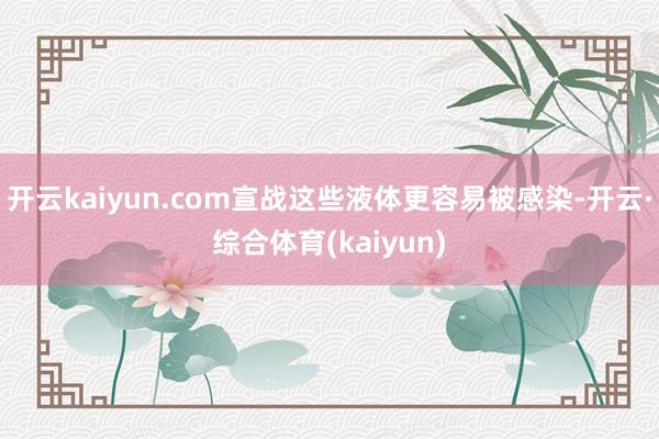 开云kaiyun.com宣战这些液体更容易被感染-开云·综合体育(kaiyun)