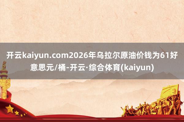 开云kaiyun.com2026年乌拉尔原油价钱为61好意思元/桶-开云·综合体育(kaiyun)