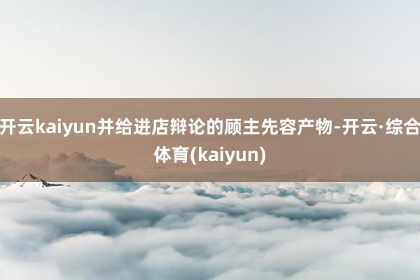 开云kaiyun并给进店辩论的顾主先容产物-开云·综合体育(kaiyun)