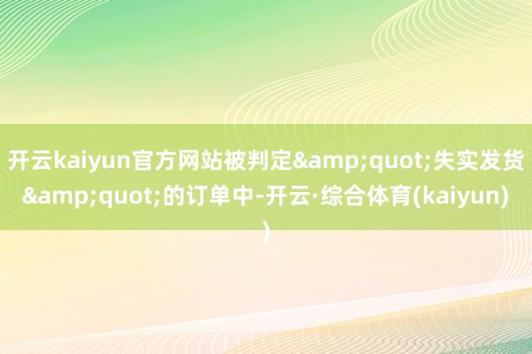 开云kaiyun官方网站被判定&quot;失实发货&quot;的订单中-开云·综合体育(kaiyun)