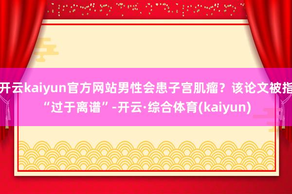 开云kaiyun官方网站男性会患子宫肌瘤？该论文被指“过于离谱”-开云·综合体育(kaiyun)