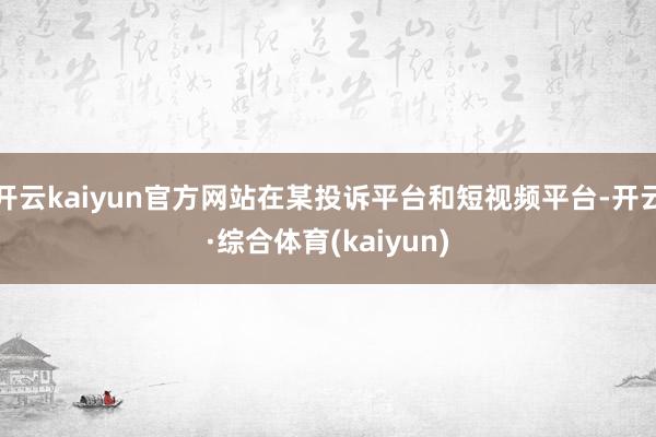 开云kaiyun官方网站在某投诉平台和短视频平台-开云·综合体育(kaiyun)
