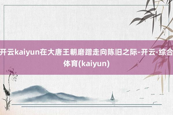 开云kaiyun在大唐王朝磨蹭走向陈旧之际-开云·综合体育(kaiyun)