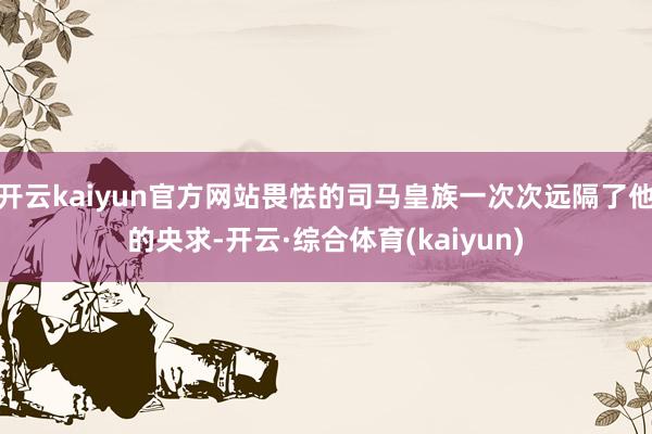 开云kaiyun官方网站畏怯的司马皇族一次次远隔了他的央求-开云·综合体育(kaiyun)