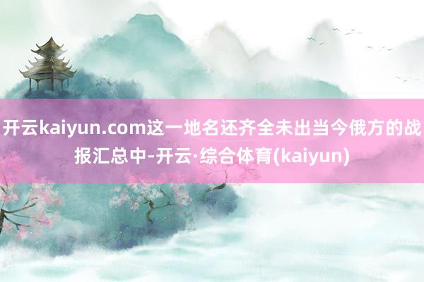 开云kaiyun.com这一地名还齐全未出当今俄方的战报汇总中-开云·综合体育(kaiyun)