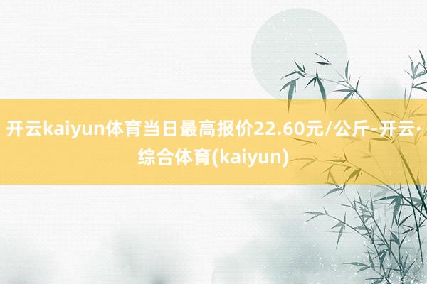 开云kaiyun体育当日最高报价22.60元/公斤-开云·综合体育(kaiyun)