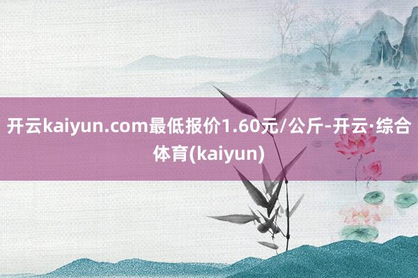 开云kaiyun.com最低报价1.60元/公斤-开云·综合体育(kaiyun)