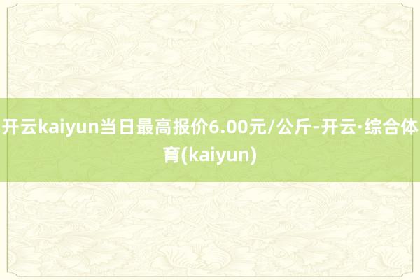 开云kaiyun当日最高报价6.00元/公斤-开云·综合体育(kaiyun)