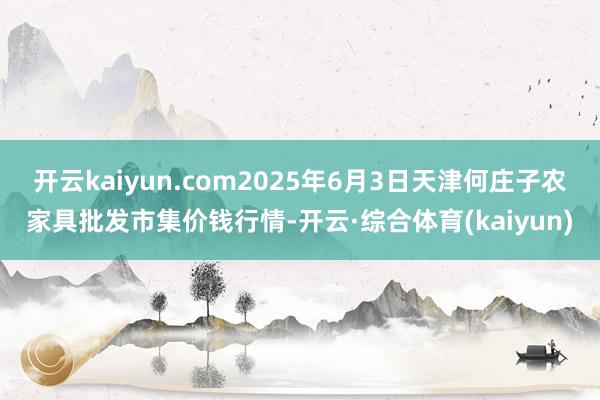 开云kaiyun.com2025年6月3日天津何庄子农家具批发市集价钱行情-开云·综合体育(kaiyun)