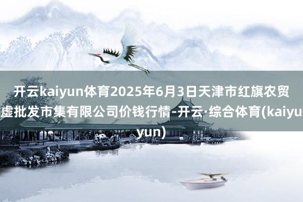 开云kaiyun体育2025年6月3日天津市红旗农贸玄虚批发市集有限公司价钱行情-开云·综合体育(kaiyun)
