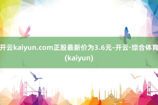 开云kaiyun.com正股最新价为3.6元-开云·综合体育(kaiyun)