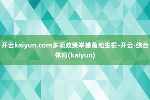 开云kaiyun.com多项政策举措落地生根-开云·综合体育(kaiyun)