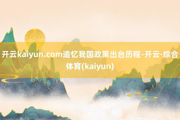 开云kaiyun.com追忆我国政策出台历程-开云·综合体育(kaiyun)