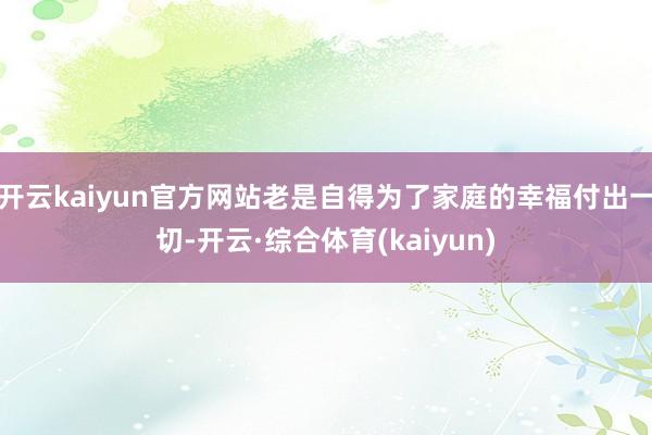 开云kaiyun官方网站老是自得为了家庭的幸福付出一切-开云·综合体育(kaiyun)