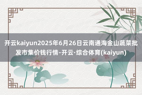 开云kaiyun2025年6月26日云南通海金山蔬菜批发市集价钱行情-开云·综合体育(kaiyun)