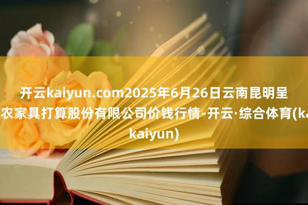开云kaiyun.com2025年6月26日云南昆明呈贡龙城农家具打算股份有限公司价钱行情-开云·综合体育(kaiyun)