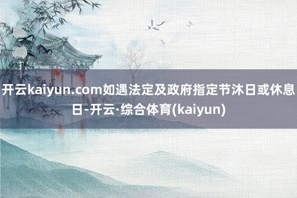 开云kaiyun.com如遇法定及政府指定节沐日或休息日-开云·综合体育(kaiyun)