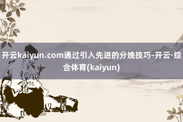 开云kaiyun.com通过引入先进的分娩技巧-开云·综合体育(kaiyun)