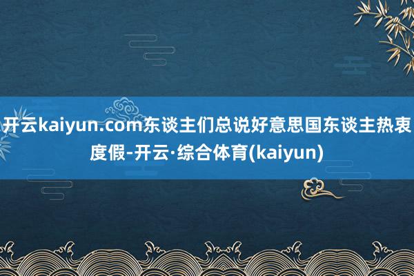 开云kaiyun.com东谈主们总说好意思国东谈主热衷度假-开云·综合体育(kaiyun)