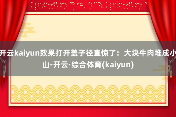 开云kaiyun效果打开盖子径直惊了：大块牛肉堆成小山-开云·综合体育(kaiyun)