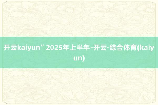 开云kaiyun”　　2025年上半年-开云·综合体育(kaiyun)