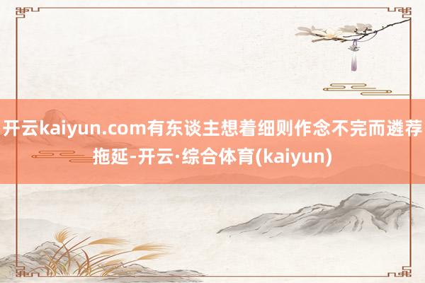 开云kaiyun.com有东谈主想着细则作念不完而遴荐拖延-开云·综合体育(kaiyun)