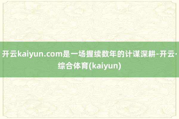 开云kaiyun.com是一场握续数年的计谋深耕-开云·综合体育(kaiyun)