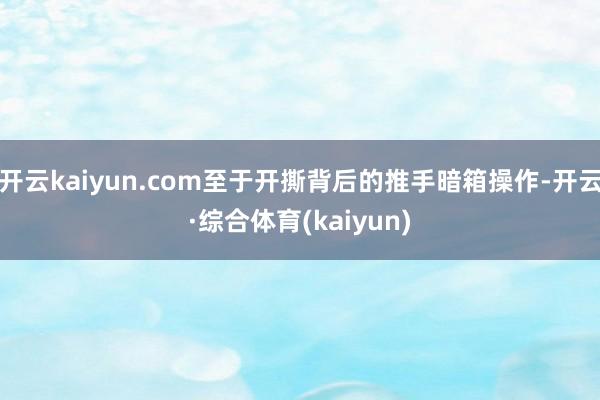 开云kaiyun.com至于开撕背后的推手暗箱操作-开云·综合体育(kaiyun)