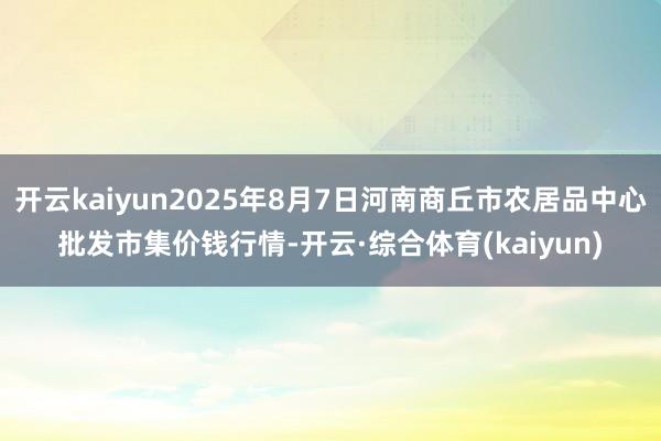 开云kaiyun2025年8月7日河南商丘市农居品中心批发市集价钱行情-开云·综合体育(kaiyun)