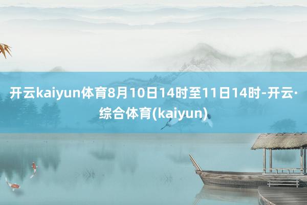 开云kaiyun体育8月10日14时至11日14时-开云·综合体育(kaiyun)