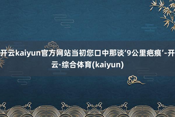 开云kaiyun官方网站当初您口中那谈‘9公里疤痕’-开云·综合体育(kaiyun)